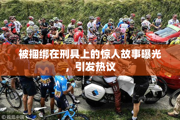 被捆绑在刑具上的惊人故事曝光，引发热议