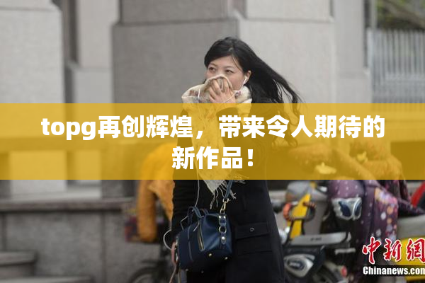 topg再创辉煌，带来令人期待的新作品！