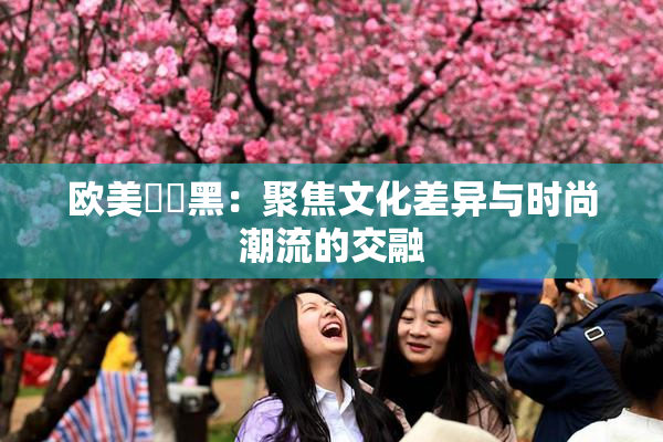 欧美❌‌黑：聚焦文化差异与时尚潮流的交融