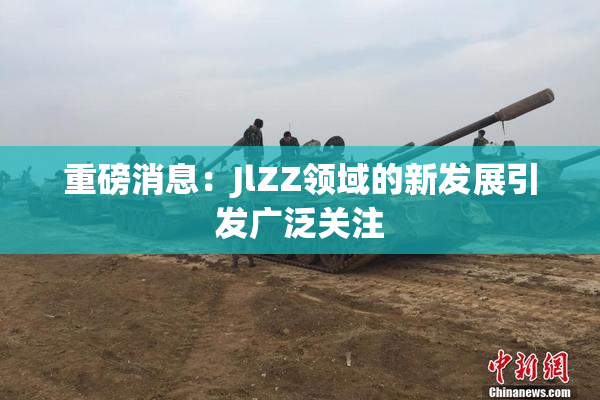 重磅消息：JlZZ领域的新发展引发广泛关注