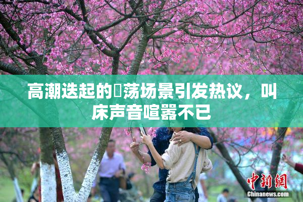 高潮迭起的婬荡场景引发热议，叫床声音喧嚣不已
