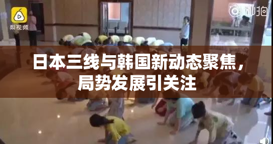 日本三线与韩国新动态聚焦，局势发展引关注