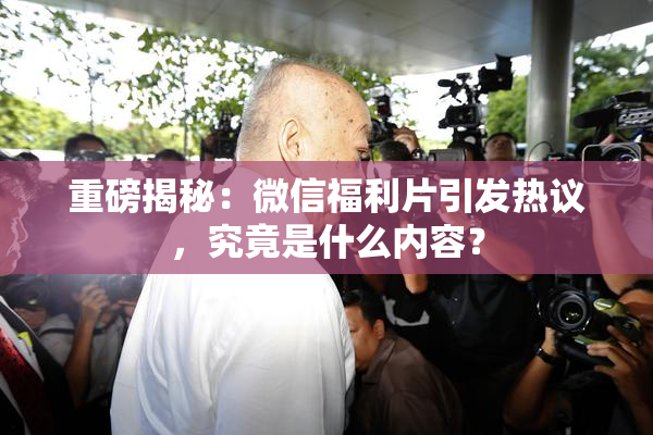 重磅揭秘：微信福利片引发热议，究竟是什么内容？