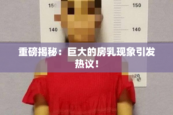 重磅揭秘：巨大的房乳现象引发热议！