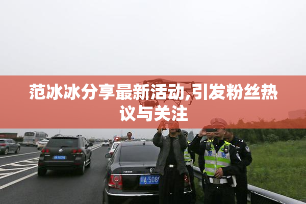 范冰冰分享最新活动,引发粉丝热议与关注