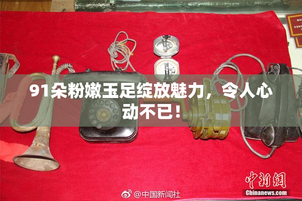 91朵粉嫩玉足绽放魅力，令人心动不已！