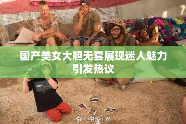 国产美女大胆无套展现迷人魅力引发热议