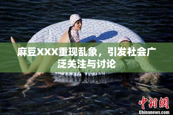 麻豆XXX重现乱象，引发社会广泛关注与讨论
