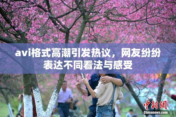 avi格式高潮引发热议，网友纷纷表达不同看法与感受