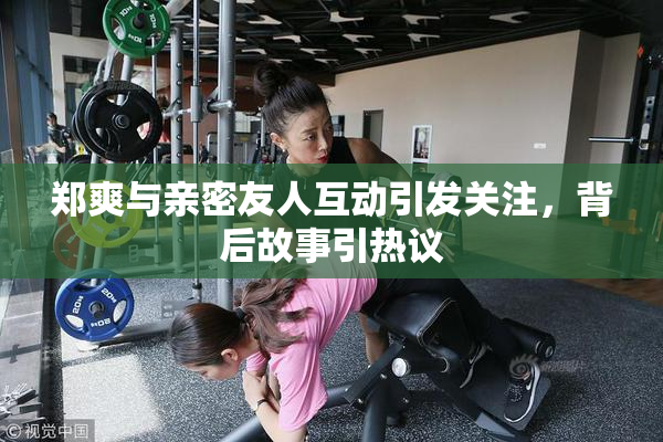 郑爽与亲密友人互动引发关注，背后故事引热议