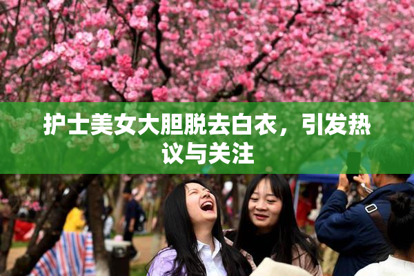 护士美女大胆脱去白衣，引发热议与关注