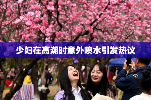 少妇在高潮时意外喷水引发热议