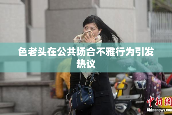 色老头在公共场合不雅行为引发热议