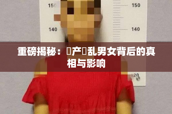 重磅揭秘：囯产婬乱男女背后的真相与影响