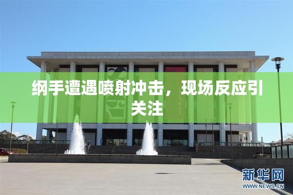 纲手遭遇喷射冲击，现场反应引关注