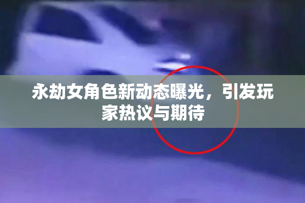 永劫女角色新动态曝光，引发玩家热议与期待