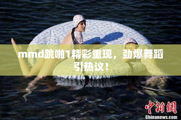 mmd跳啪1精彩重现，劲爆舞蹈引热议！