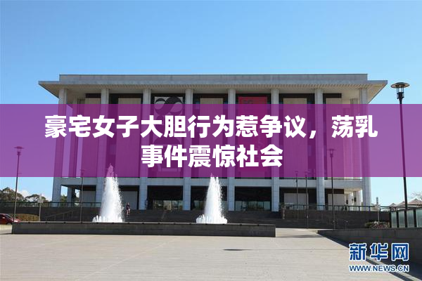 豪宅女子大胆行为惹争议，荡乳事件震惊社会