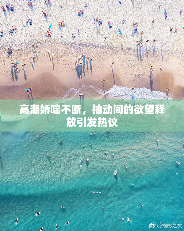 高潮娇喘不断，抽动间的欲望释放引发热议