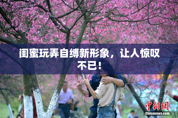 闺蜜玩弄自缚新形象，让人惊叹不已！