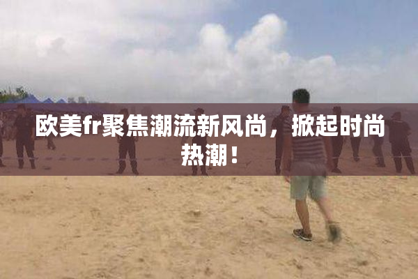 欧美fr聚焦潮流新风尚，掀起时尚热潮！