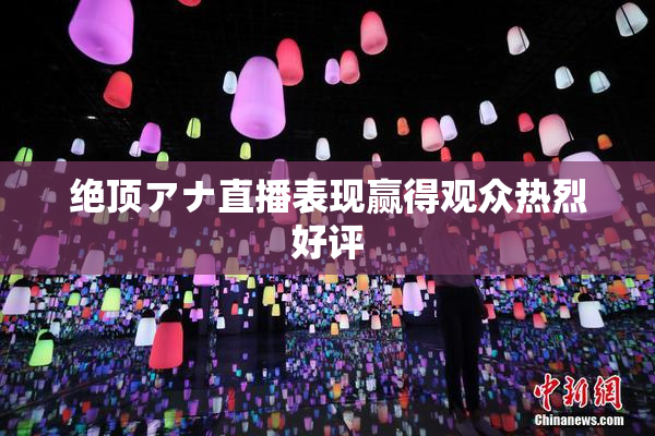 绝顶アナ直播表现赢得观众热烈好评