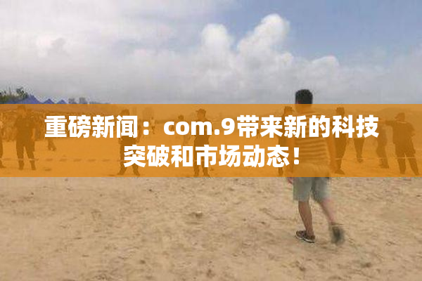 重磅新闻：com.9带来新的科技突破和市场动态！