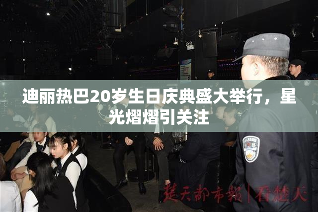 迪丽热巴20岁生日庆典盛大举行，星光熠熠引关注