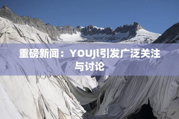 重磅新闻：YOUJl引发广泛关注与讨论