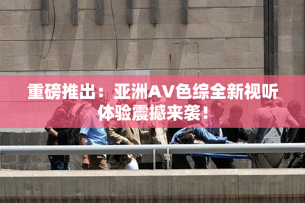 重磅推出：亚洲AV色综全新视听体验震撼来袭！