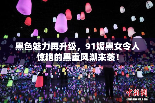 黑色魅力再升级，91媚黑女令人惊艳的黑重风潮来袭！