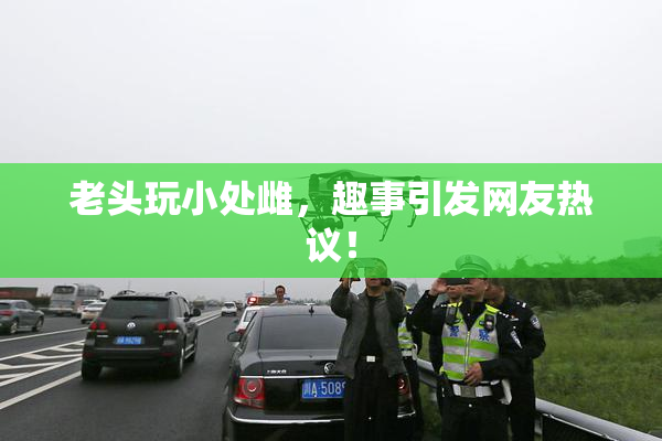 老头玩小处雌，趣事引发网友热议！