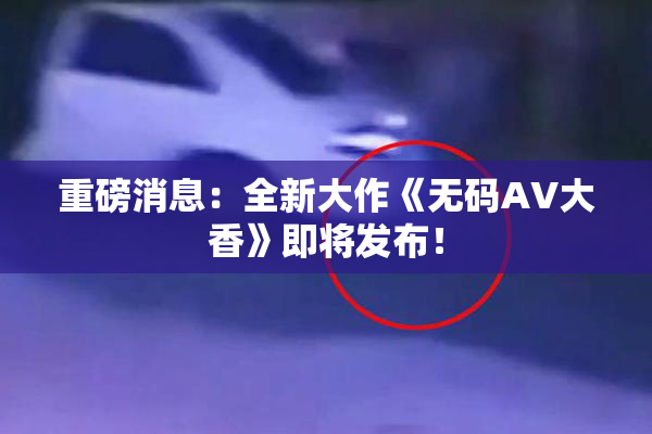 重磅消息：全新大作《无码AV大香》即将发布！