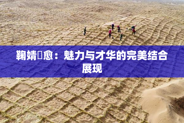 鞠婧祎愈：魅力与才华的完美结合展现