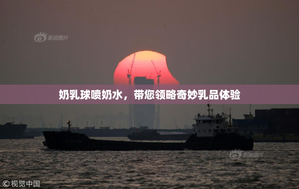 奶乳球喷奶水，带您领略奇妙乳品体验