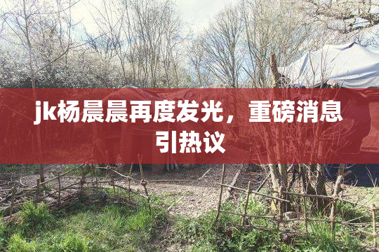 jk杨晨晨再度发光，重磅消息引热议