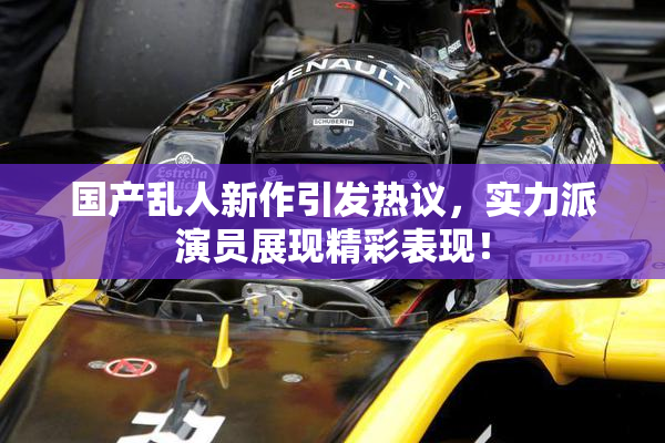 国产乱人新作引发热议，实力派演员展现精彩表现！
