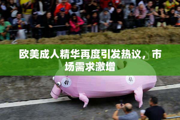 欧美成人精华再度引发热议，市场需求激增