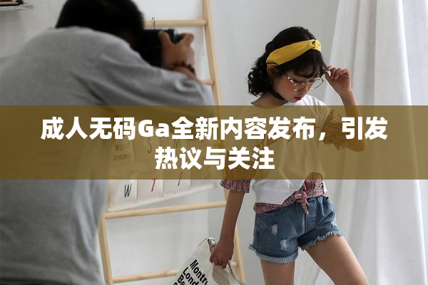 成人无码Ga全新内容发布，引发热议与关注