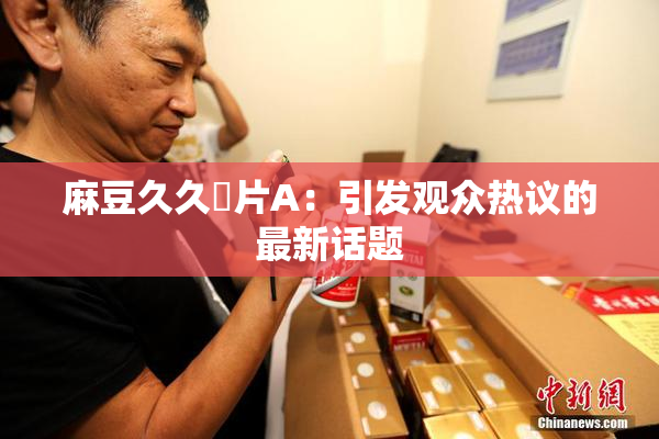麻豆久久婬片A：引发观众热议的最新话题