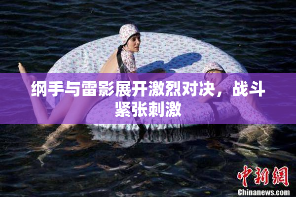 纲手与雷影展开激烈对决，战斗紧张刺激