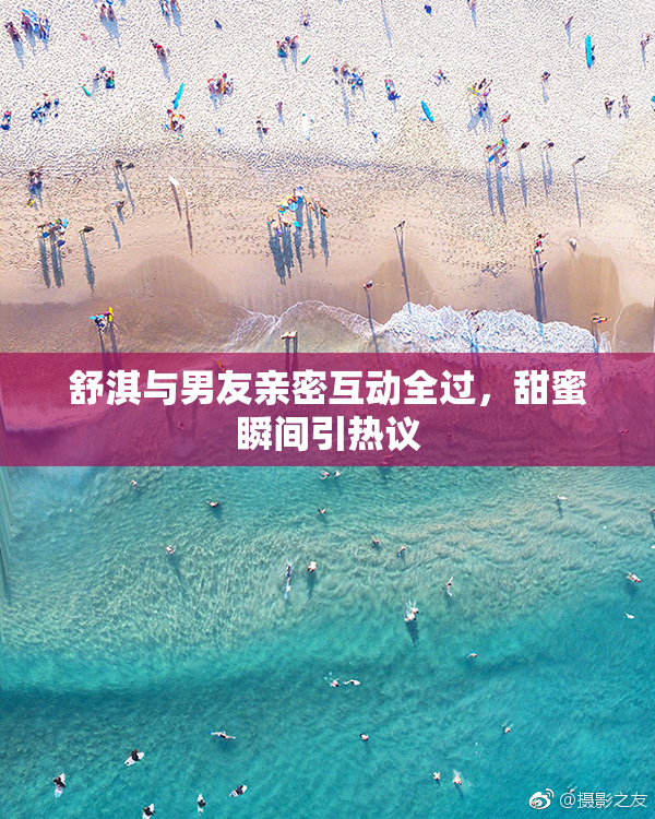 舒淇与男友亲密互动全过，甜蜜瞬间引热议