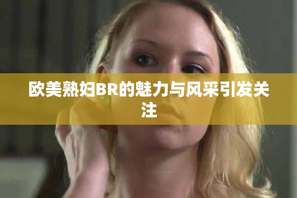 欧美熟妇BR的魅力与风采引发关注