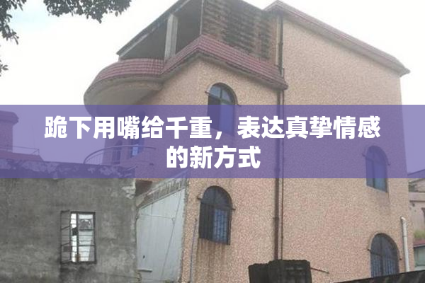 跪下用嘴给千重，表达真挚情感的新方式