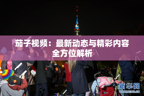 茄子视频：最新动态与精彩内容全方位解析