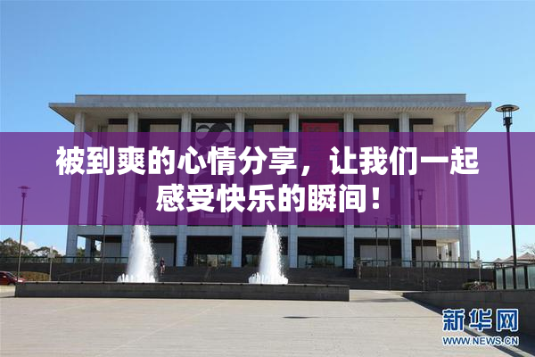 被到爽的心情分享，让我们一起感受快乐的瞬间！
