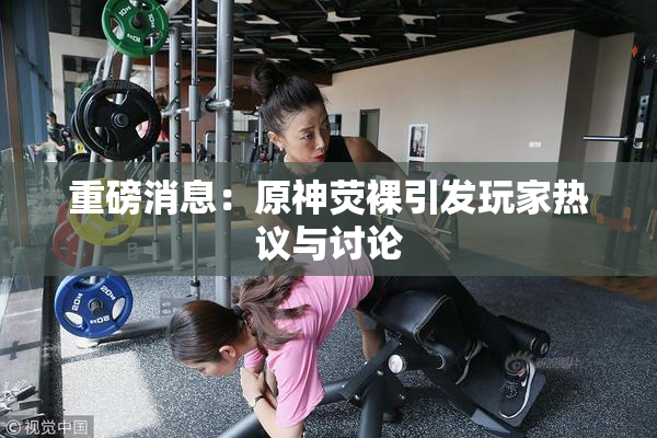 重磅消息：原神荧裸引发玩家热议与讨论