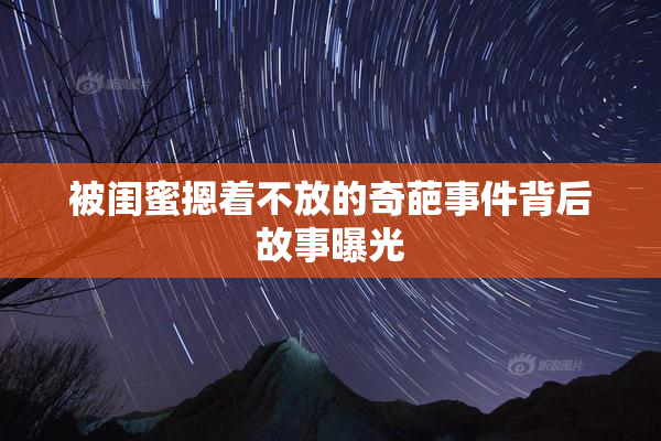 被闺蜜摁着不放的奇葩事件背后故事曝光