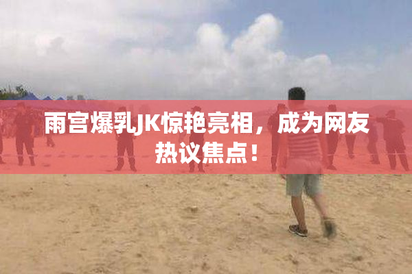 雨宫爆乳JK惊艳亮相，成为网友热议焦点！