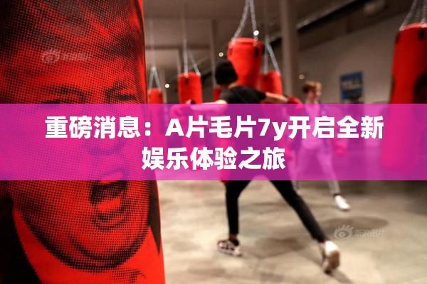 重磅消息：A片毛片7y开启全新娱乐体验之旅